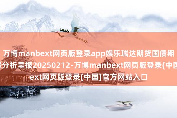 万博manbext网页版登录app娱乐瑞达期货国债期货商场逐日全景分析呈报20250212-万博manbext网页版登录(中国)官方网站入口