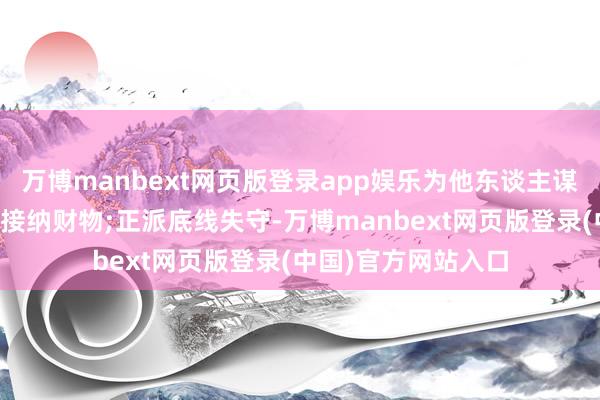 万博manbext网页版登录app娱乐为他东谈主谋取东谈主事利益并接纳财物;正派底线失守-万博manbext网页版登录(中国)官方网站入口