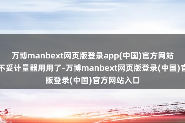 万博manbext网页版登录app(中国)官方网站阿谁斗现时不妥计量器用用了-万博manbext网页版登录(中国)官方网站入口