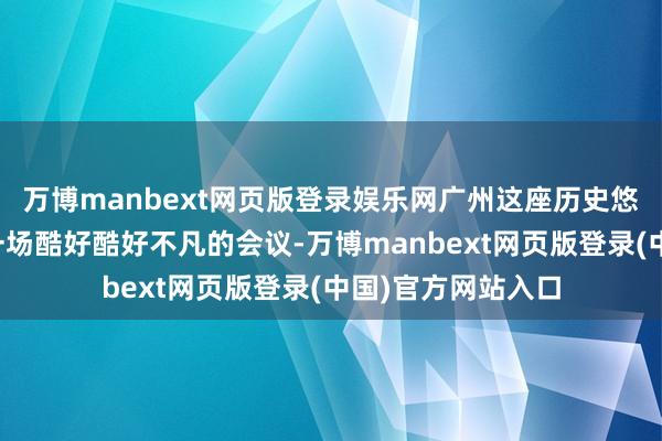 万博manbext网页版登录娱乐网广州这座历史悠久的城市迎来