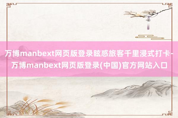 万博manbext网页版登录眩惑旅客千里浸式打卡-万博man