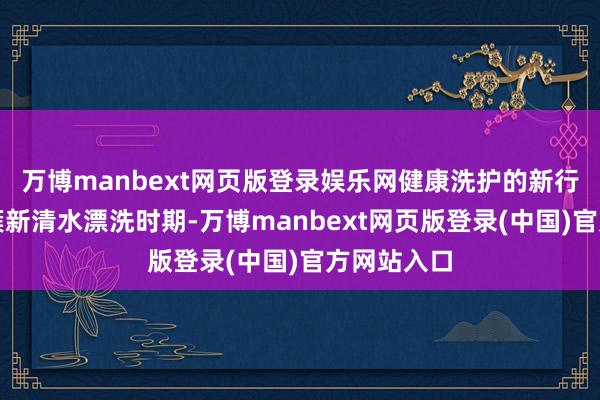万博manbext网页版登录娱乐网健康洗护的新行径:接纳簇新清水漂洗时期-万博manbext网页版登录(中国)官方网站入口