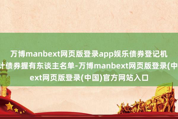 万博manbext网页版登录app娱乐债券登记机构的斟酌法例统计债券握有东谈主名单-万博manbext网页版登录(中国)官方网站入口