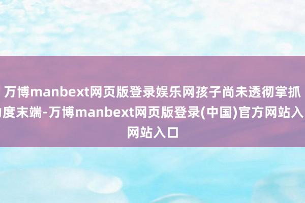 万博manbext网页版登录娱乐网孩子尚未透彻掌抓力度末端-