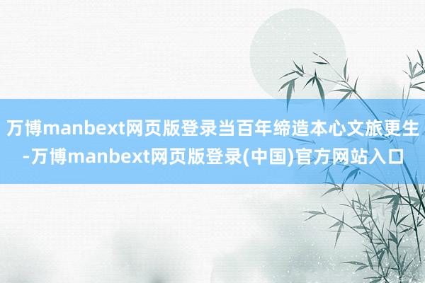 万博manbext网页版登录当百年缔造本心文旅更生-万博manbext网页版登录(中国)官方网站入口